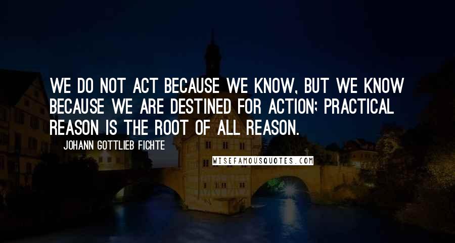 Johann Gottlieb Fichte Quotes: We do not act because we know, but we know because we are destined for action; practical reason is the root of all reason.