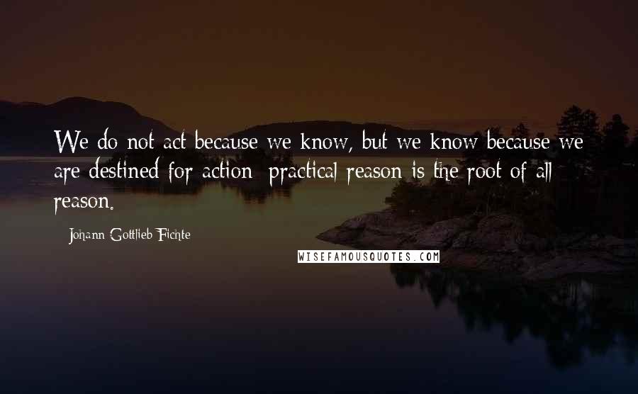 Johann Gottlieb Fichte Quotes: We do not act because we know, but we know because we are destined for action; practical reason is the root of all reason.