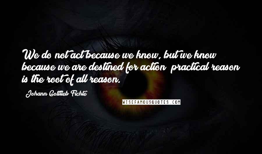 Johann Gottlieb Fichte Quotes: We do not act because we know, but we know because we are destined for action; practical reason is the root of all reason.