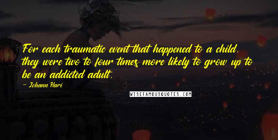 Johann Hari Quotes: For each traumatic event that happened to a child, they were two to four times more likely to grow up to be an addicted adult.