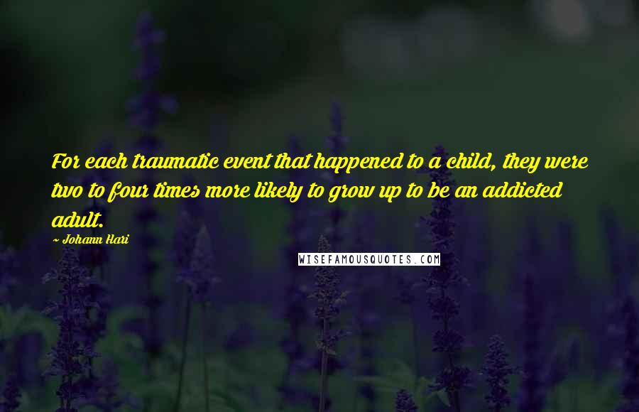 Johann Hari Quotes: For each traumatic event that happened to a child, they were two to four times more likely to grow up to be an addicted adult.