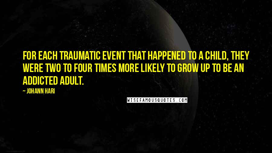 Johann Hari Quotes: For each traumatic event that happened to a child, they were two to four times more likely to grow up to be an addicted adult.