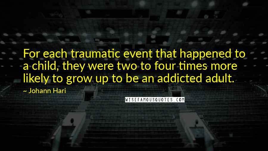 Johann Hari Quotes: For each traumatic event that happened to a child, they were two to four times more likely to grow up to be an addicted adult.