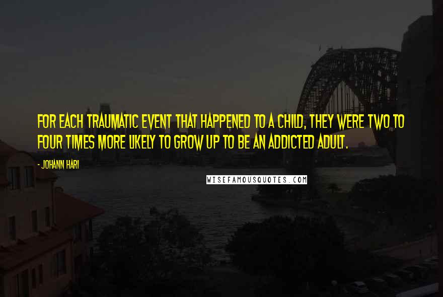 Johann Hari Quotes: For each traumatic event that happened to a child, they were two to four times more likely to grow up to be an addicted adult.