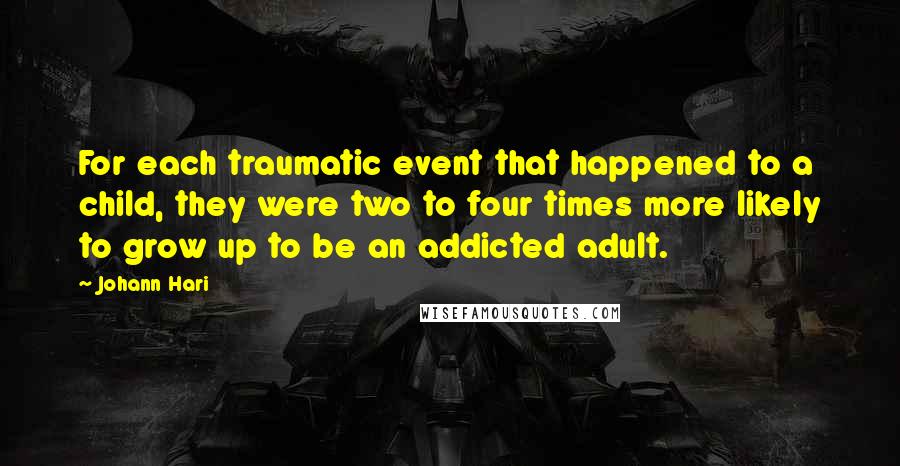 Johann Hari Quotes: For each traumatic event that happened to a child, they were two to four times more likely to grow up to be an addicted adult.