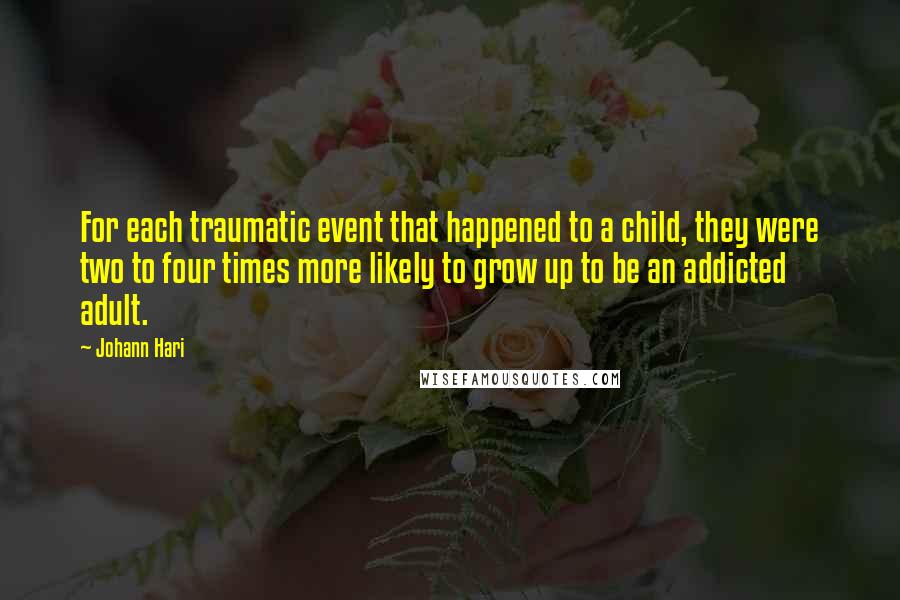 Johann Hari Quotes: For each traumatic event that happened to a child, they were two to four times more likely to grow up to be an addicted adult.