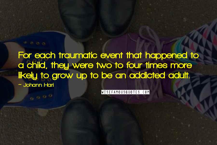 Johann Hari Quotes: For each traumatic event that happened to a child, they were two to four times more likely to grow up to be an addicted adult.