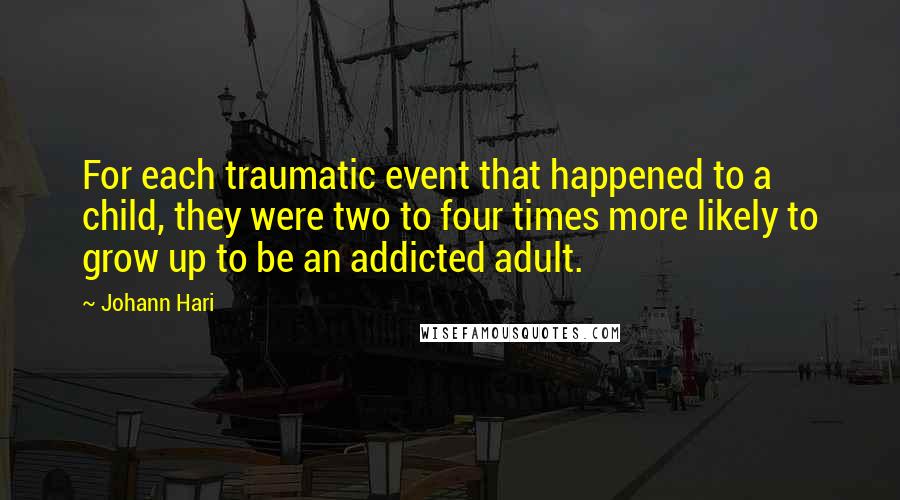 Johann Hari Quotes: For each traumatic event that happened to a child, they were two to four times more likely to grow up to be an addicted adult.