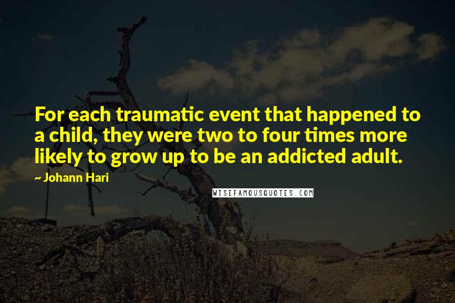 Johann Hari Quotes: For each traumatic event that happened to a child, they were two to four times more likely to grow up to be an addicted adult.