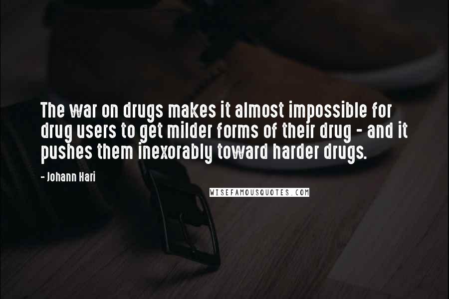 Johann Hari Quotes: The war on drugs makes it almost impossible for drug users to get milder forms of their drug - and it pushes them inexorably toward harder drugs.