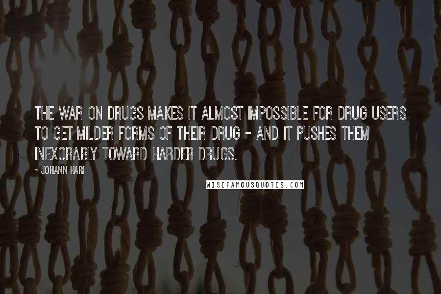 Johann Hari Quotes: The war on drugs makes it almost impossible for drug users to get milder forms of their drug - and it pushes them inexorably toward harder drugs.