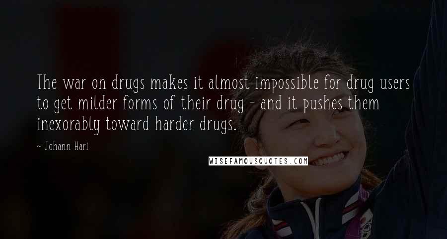 Johann Hari Quotes: The war on drugs makes it almost impossible for drug users to get milder forms of their drug - and it pushes them inexorably toward harder drugs.