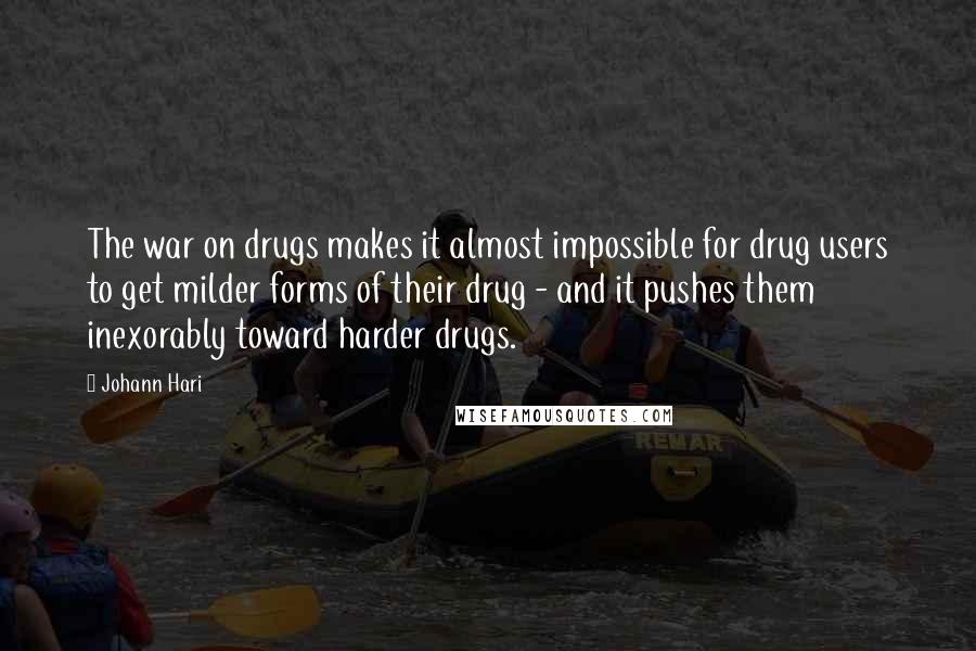 Johann Hari Quotes: The war on drugs makes it almost impossible for drug users to get milder forms of their drug - and it pushes them inexorably toward harder drugs.