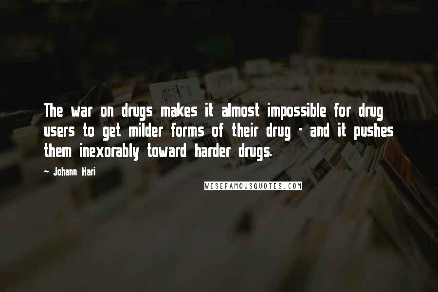 Johann Hari Quotes: The war on drugs makes it almost impossible for drug users to get milder forms of their drug - and it pushes them inexorably toward harder drugs.