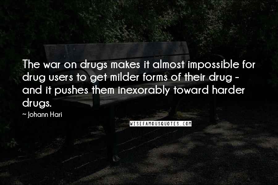 Johann Hari Quotes: The war on drugs makes it almost impossible for drug users to get milder forms of their drug - and it pushes them inexorably toward harder drugs.