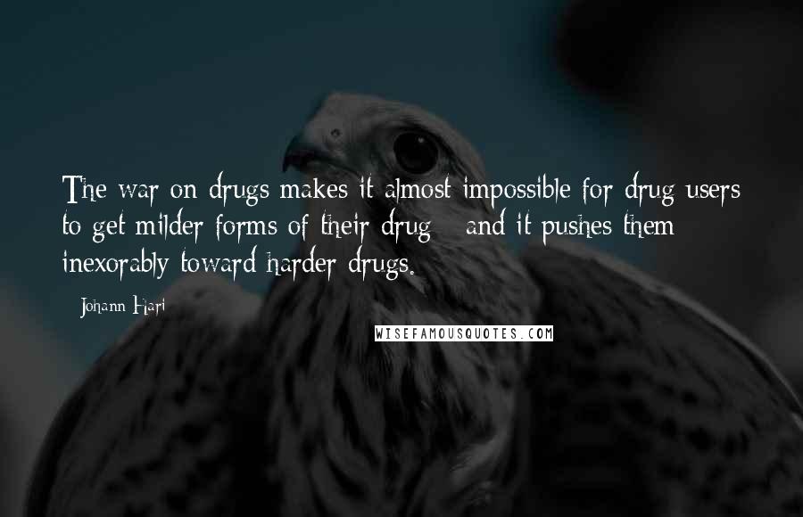 Johann Hari Quotes: The war on drugs makes it almost impossible for drug users to get milder forms of their drug - and it pushes them inexorably toward harder drugs.