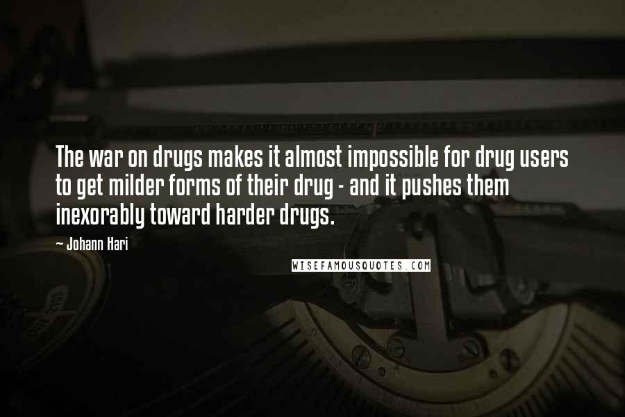 Johann Hari Quotes: The war on drugs makes it almost impossible for drug users to get milder forms of their drug - and it pushes them inexorably toward harder drugs.