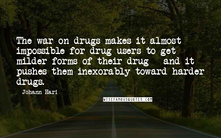 Johann Hari Quotes: The war on drugs makes it almost impossible for drug users to get milder forms of their drug - and it pushes them inexorably toward harder drugs.