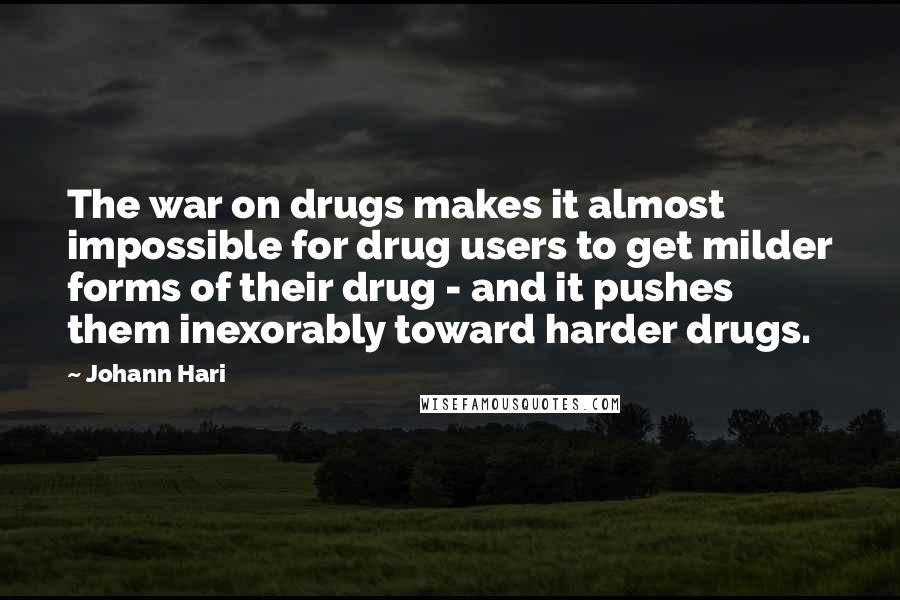 Johann Hari Quotes: The war on drugs makes it almost impossible for drug users to get milder forms of their drug - and it pushes them inexorably toward harder drugs.