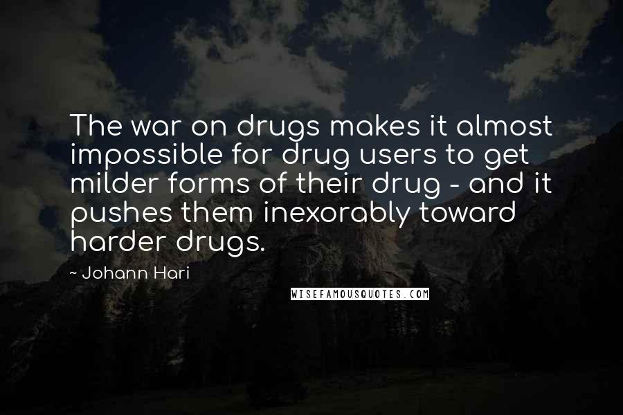 Johann Hari Quotes: The war on drugs makes it almost impossible for drug users to get milder forms of their drug - and it pushes them inexorably toward harder drugs.