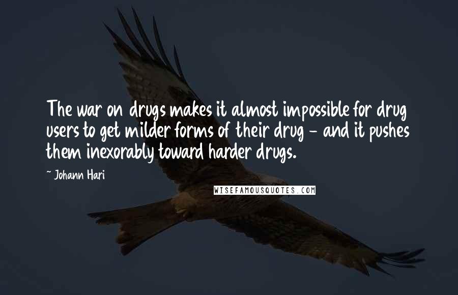 Johann Hari Quotes: The war on drugs makes it almost impossible for drug users to get milder forms of their drug - and it pushes them inexorably toward harder drugs.