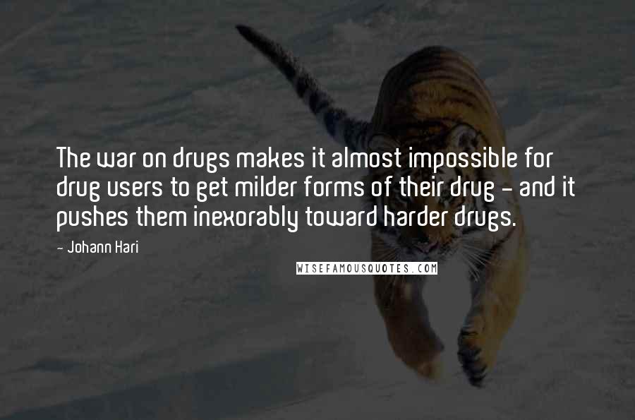 Johann Hari Quotes: The war on drugs makes it almost impossible for drug users to get milder forms of their drug - and it pushes them inexorably toward harder drugs.