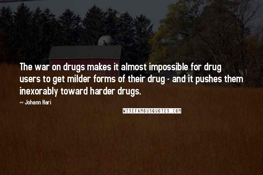 Johann Hari Quotes: The war on drugs makes it almost impossible for drug users to get milder forms of their drug - and it pushes them inexorably toward harder drugs.