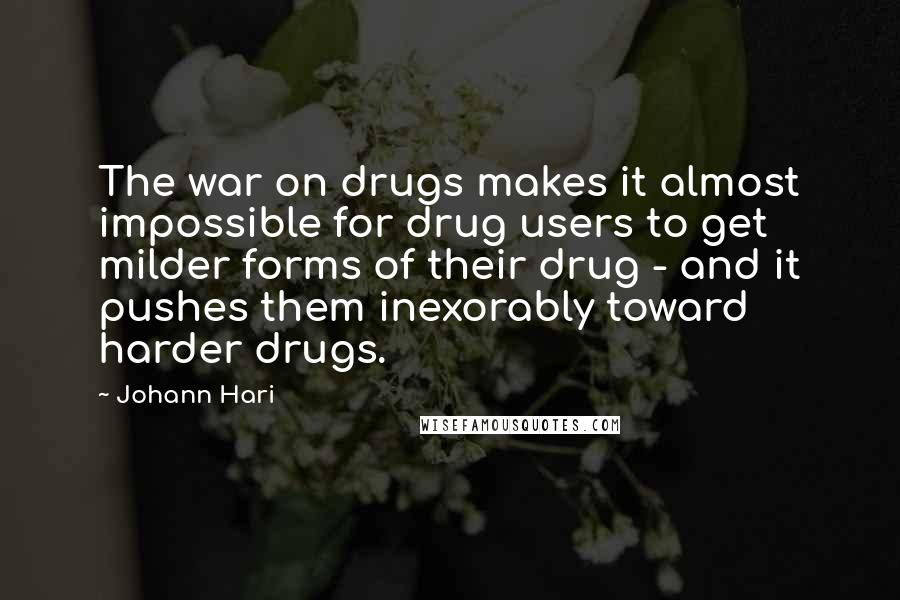 Johann Hari Quotes: The war on drugs makes it almost impossible for drug users to get milder forms of their drug - and it pushes them inexorably toward harder drugs.