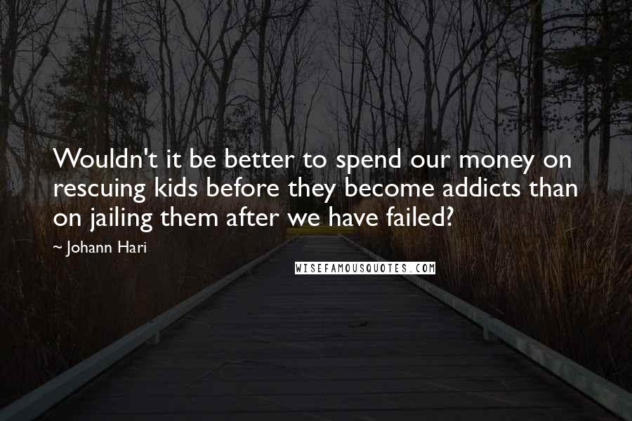 Johann Hari Quotes: Wouldn't it be better to spend our money on rescuing kids before they become addicts than on jailing them after we have failed?