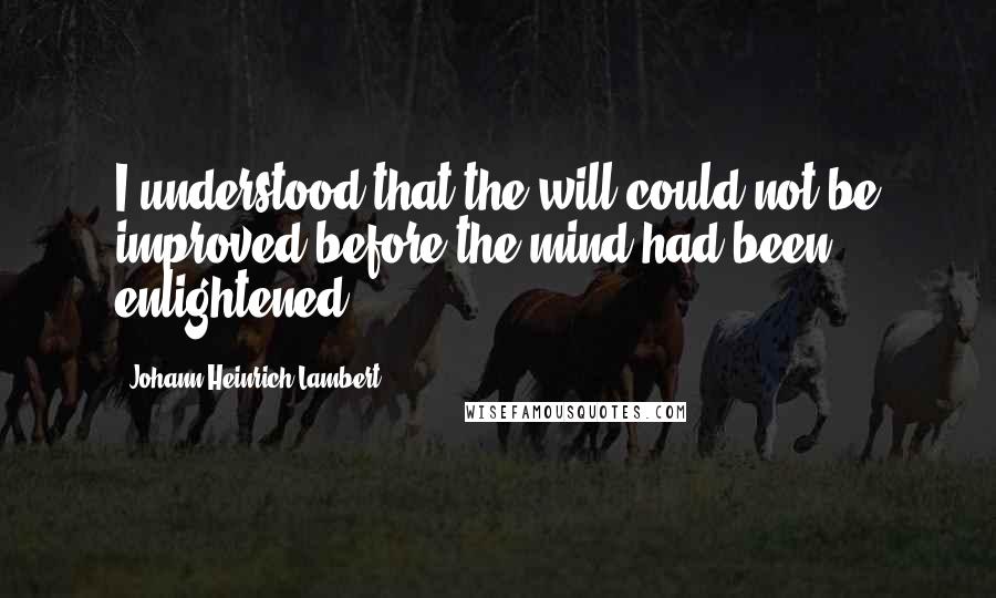 Johann Heinrich Lambert Quotes: I understood that the will could not be improved before the mind had been enlightened.