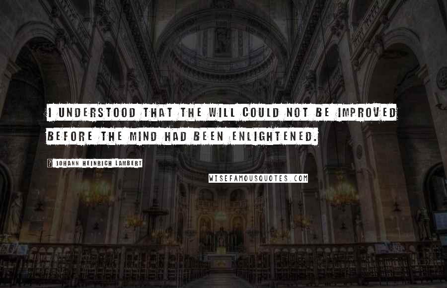 Johann Heinrich Lambert Quotes: I understood that the will could not be improved before the mind had been enlightened.