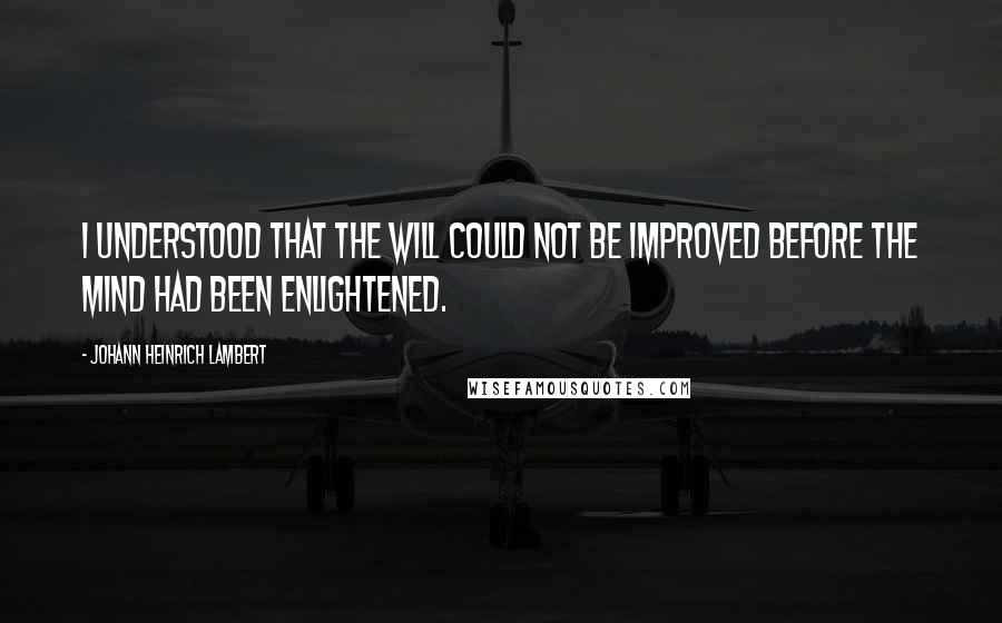 Johann Heinrich Lambert Quotes: I understood that the will could not be improved before the mind had been enlightened.