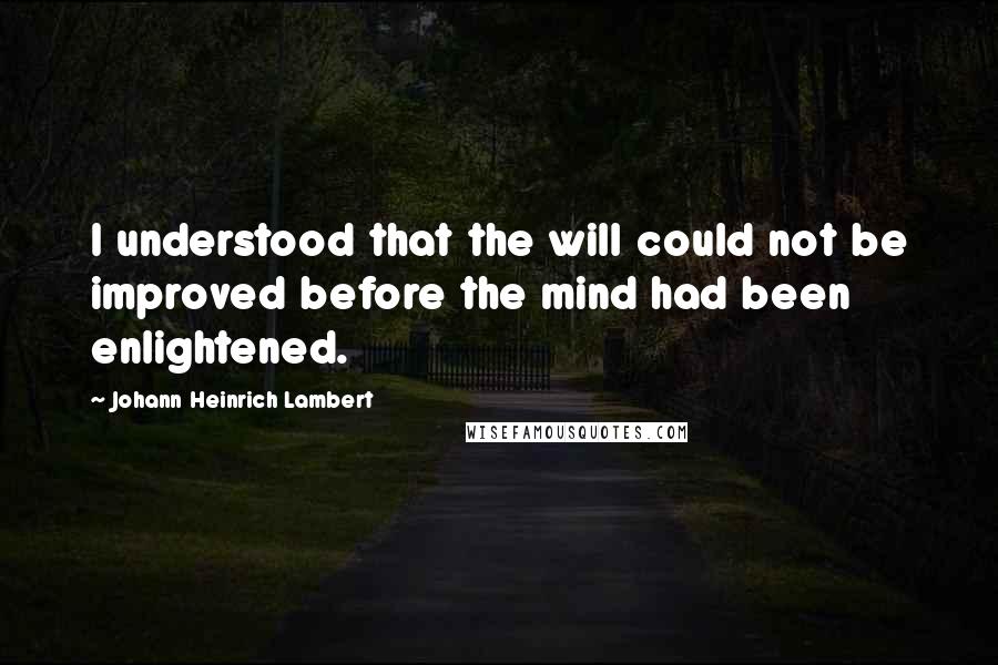 Johann Heinrich Lambert Quotes: I understood that the will could not be improved before the mind had been enlightened.