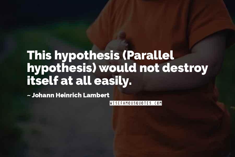 Johann Heinrich Lambert Quotes: This hypothesis (Parallel hypothesis) would not destroy itself at all easily.