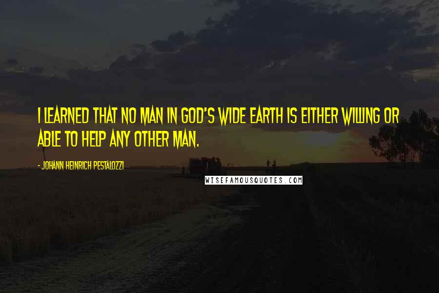 Johann Heinrich Pestalozzi Quotes: I learned that no man in God's wide earth is either willing or able to help any other man.