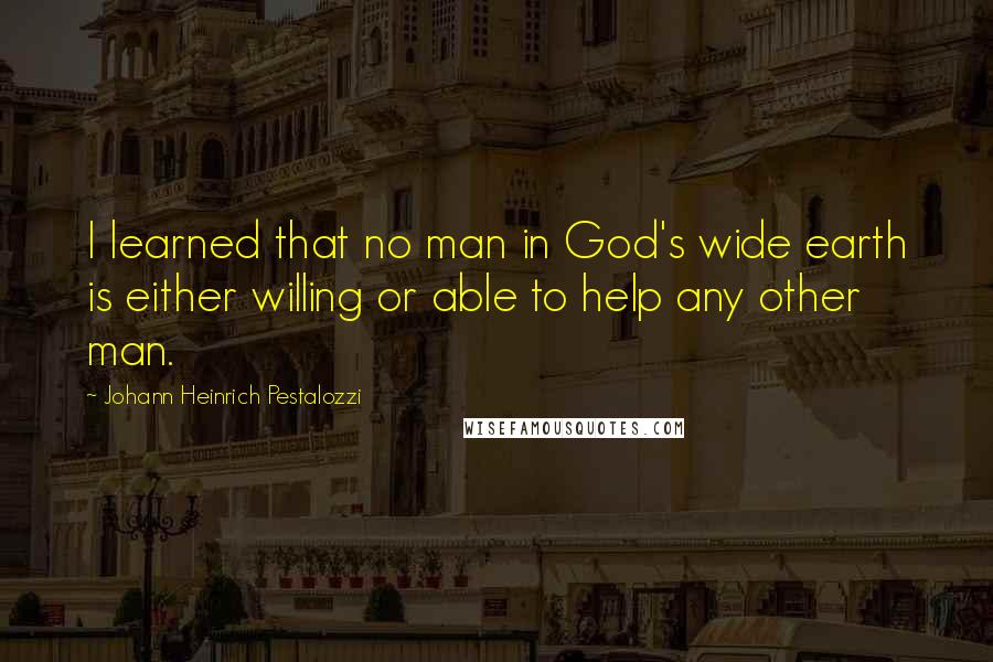 Johann Heinrich Pestalozzi Quotes: I learned that no man in God's wide earth is either willing or able to help any other man.