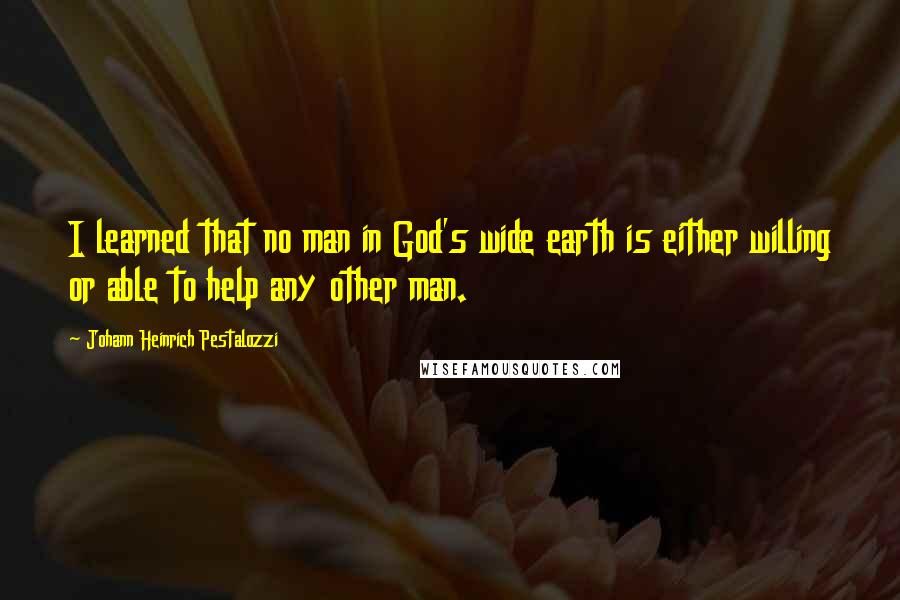 Johann Heinrich Pestalozzi Quotes: I learned that no man in God's wide earth is either willing or able to help any other man.