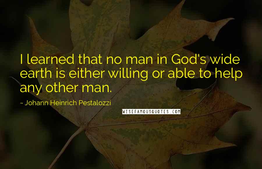 Johann Heinrich Pestalozzi Quotes: I learned that no man in God's wide earth is either willing or able to help any other man.