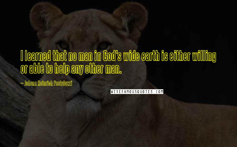 Johann Heinrich Pestalozzi Quotes: I learned that no man in God's wide earth is either willing or able to help any other man.