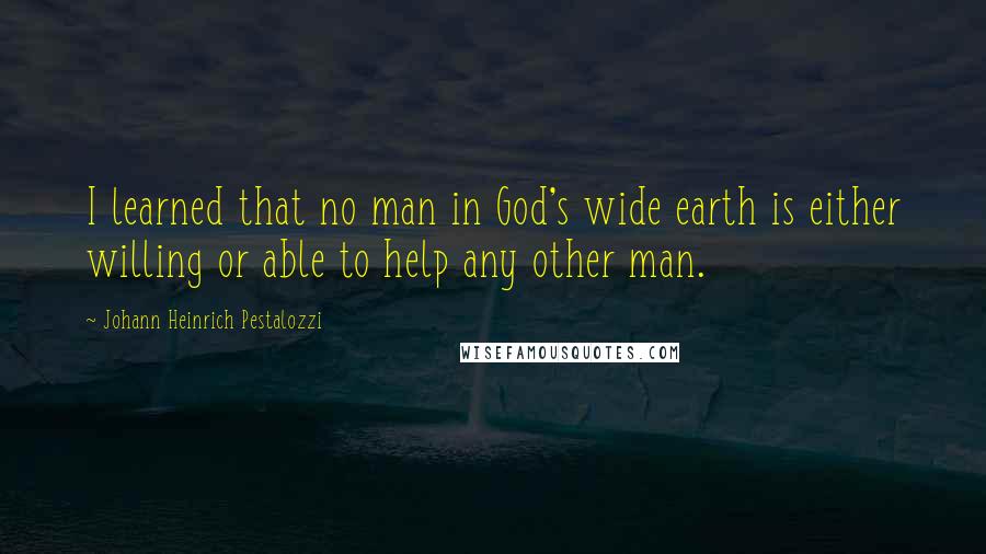 Johann Heinrich Pestalozzi Quotes: I learned that no man in God's wide earth is either willing or able to help any other man.