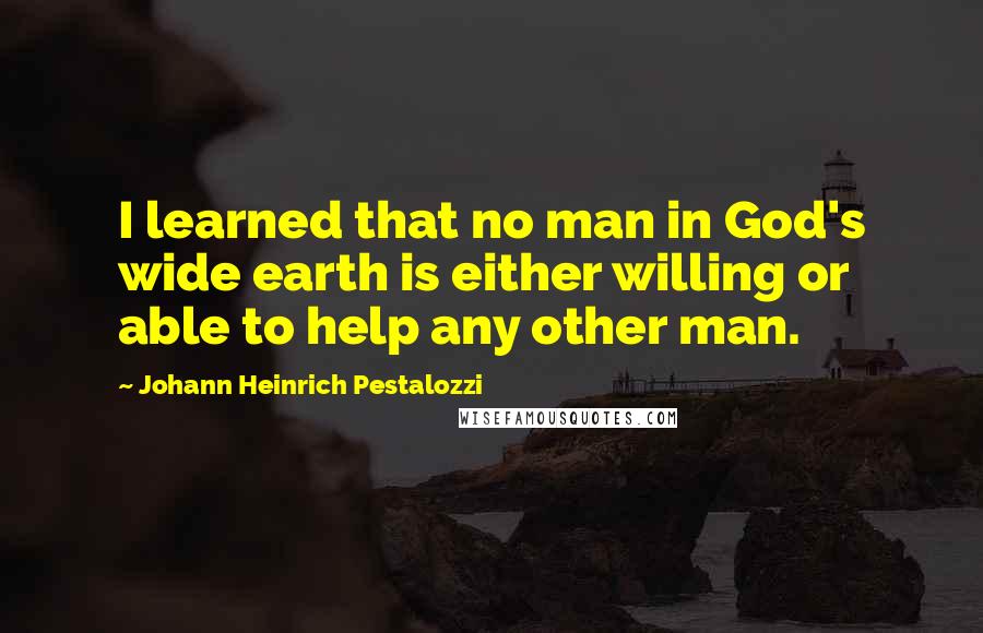 Johann Heinrich Pestalozzi Quotes: I learned that no man in God's wide earth is either willing or able to help any other man.