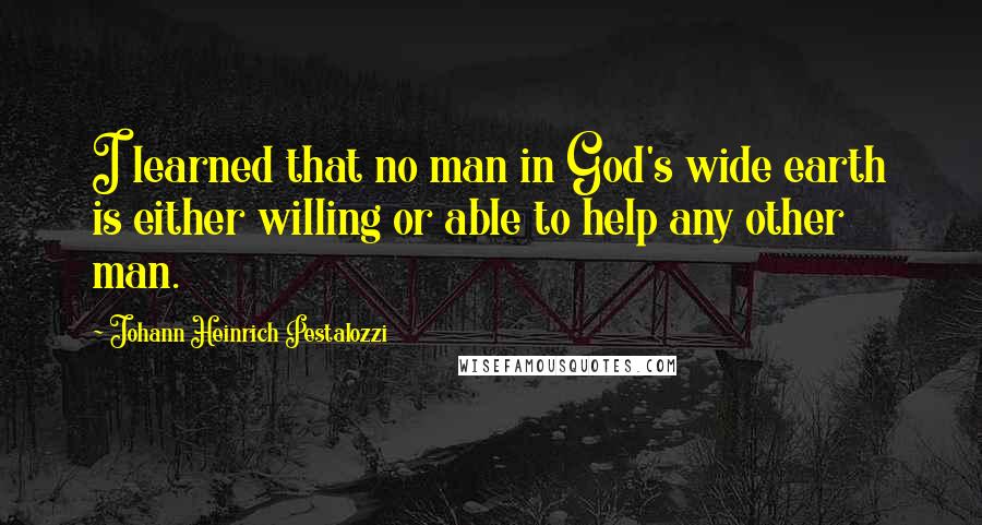 Johann Heinrich Pestalozzi Quotes: I learned that no man in God's wide earth is either willing or able to help any other man.