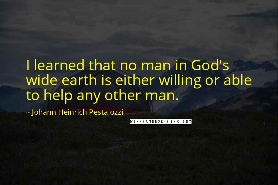 Johann Heinrich Pestalozzi Quotes: I learned that no man in God's wide earth is either willing or able to help any other man.