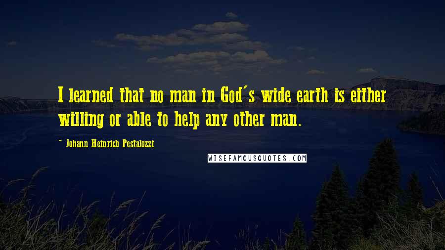 Johann Heinrich Pestalozzi Quotes: I learned that no man in God's wide earth is either willing or able to help any other man.