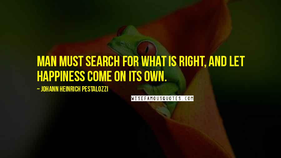 Johann Heinrich Pestalozzi Quotes: Man must search for what is right, and let happiness come on its own.