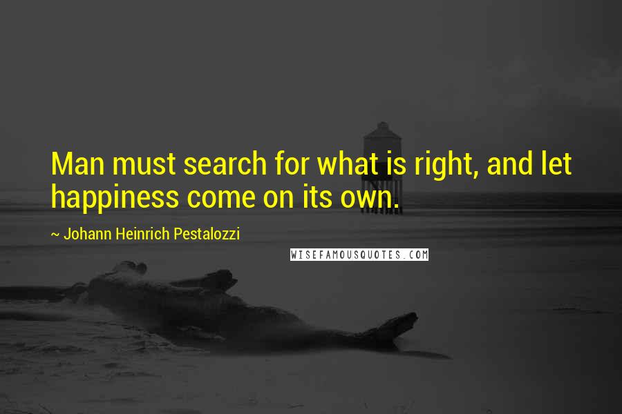 Johann Heinrich Pestalozzi Quotes: Man must search for what is right, and let happiness come on its own.