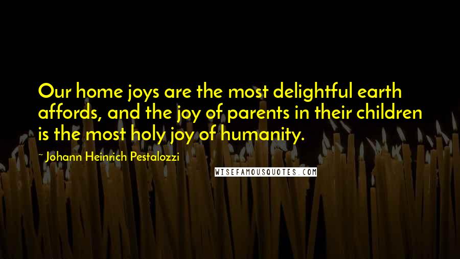 Johann Heinrich Pestalozzi Quotes: Our home joys are the most delightful earth affords, and the joy of parents in their children is the most holy joy of humanity.