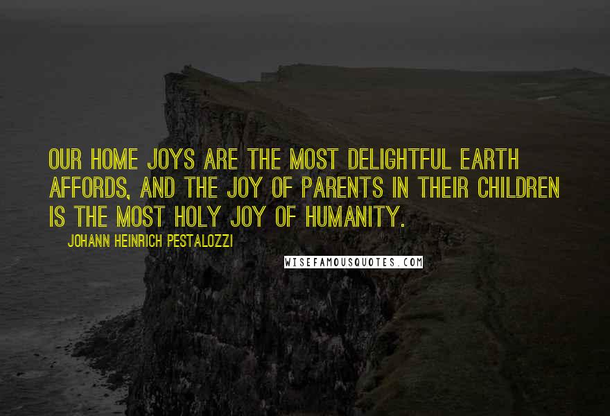 Johann Heinrich Pestalozzi Quotes: Our home joys are the most delightful earth affords, and the joy of parents in their children is the most holy joy of humanity.