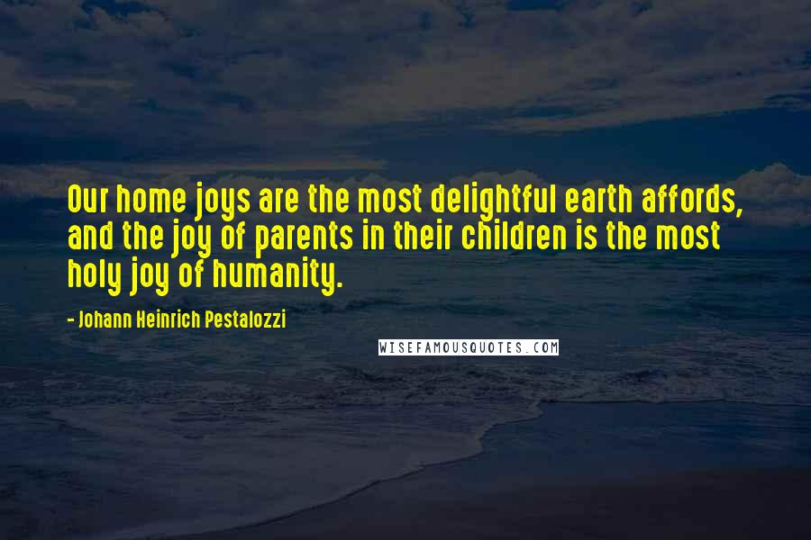Johann Heinrich Pestalozzi Quotes: Our home joys are the most delightful earth affords, and the joy of parents in their children is the most holy joy of humanity.