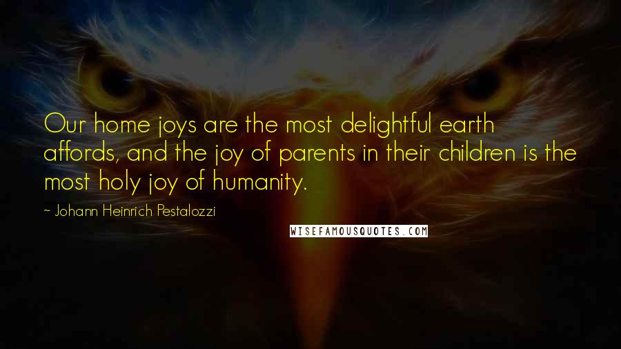 Johann Heinrich Pestalozzi Quotes: Our home joys are the most delightful earth affords, and the joy of parents in their children is the most holy joy of humanity.